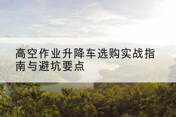 浦江升降车怎么选-高空作业升降车选购实战指南与避坑要点