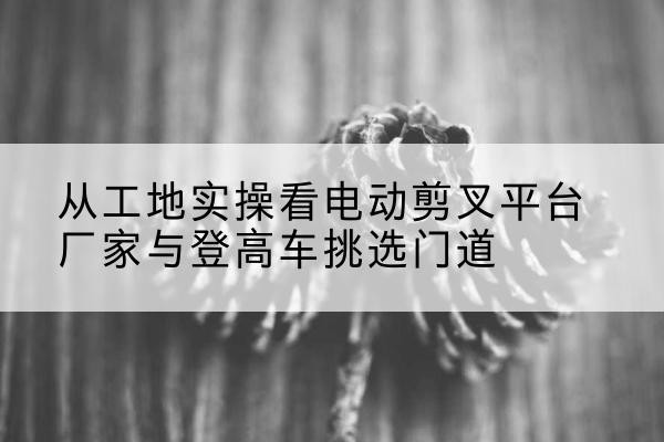 浦江电动剪叉升降平台厂家-从工地实操看电动剪叉平台厂家与登高车挑选门道