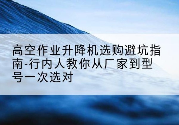 浦江升降平台厂家-高空作业升降机选购避坑指南-行内人教你从厂家到型号一次选对