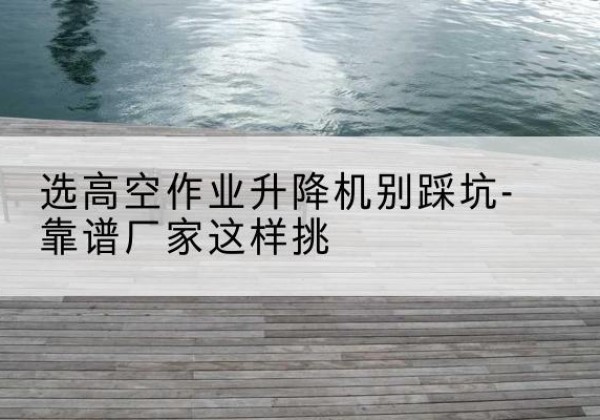 浦江剪叉式升降机厂家-选高空作业升降机别踩坑-靠谱厂家这样挑