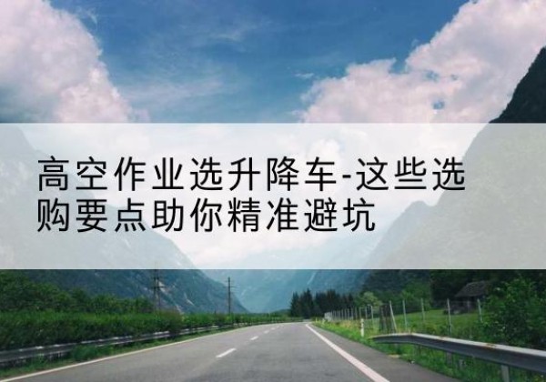 浦江升降车厂家-高空作业选升降车-这些选购要点助你*避坑